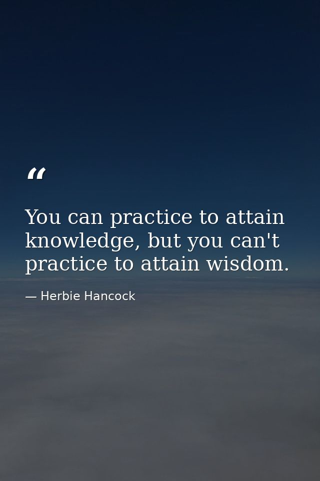 You can practice to attain knowledge, but you can't practice to attain wisdom. — Herbie Hancock