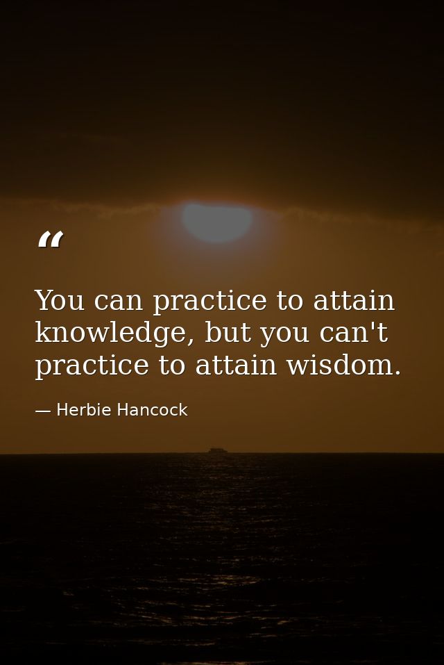 You can practice to attain knowledge, but you can't practice to attain wisdom. — Herbie Hancock