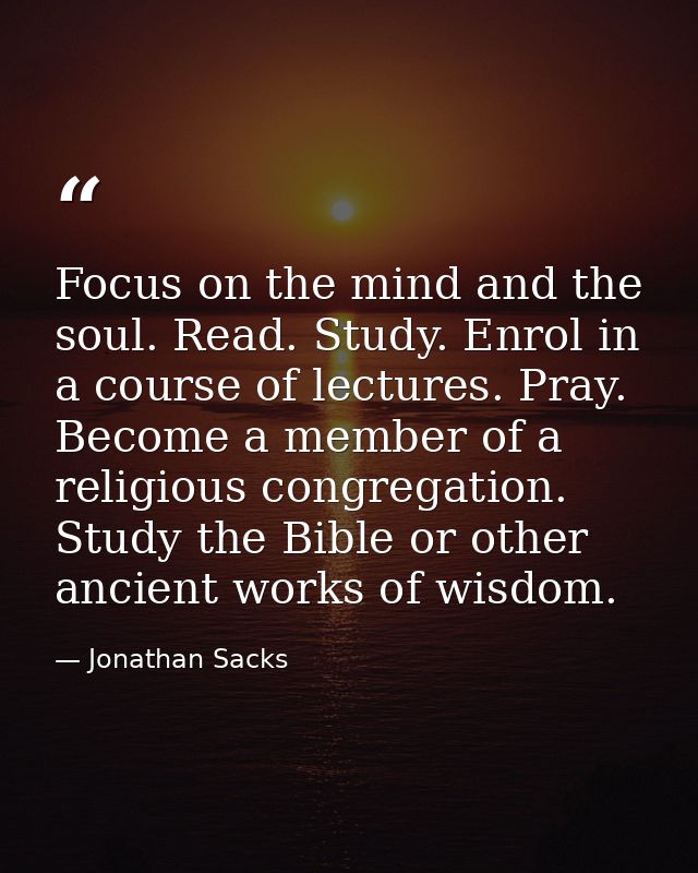 Focus on the mind and the soul. Read. Study. Enrol in a course of lectures. Pray. Become a member of a religious congreg — Jonathan Sacks