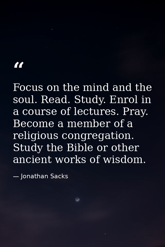 Focus on the mind and the soul. Read. Study. Enrol in a course of lectures. Pray. Become a member of a religious congreg — Jonathan Sacks