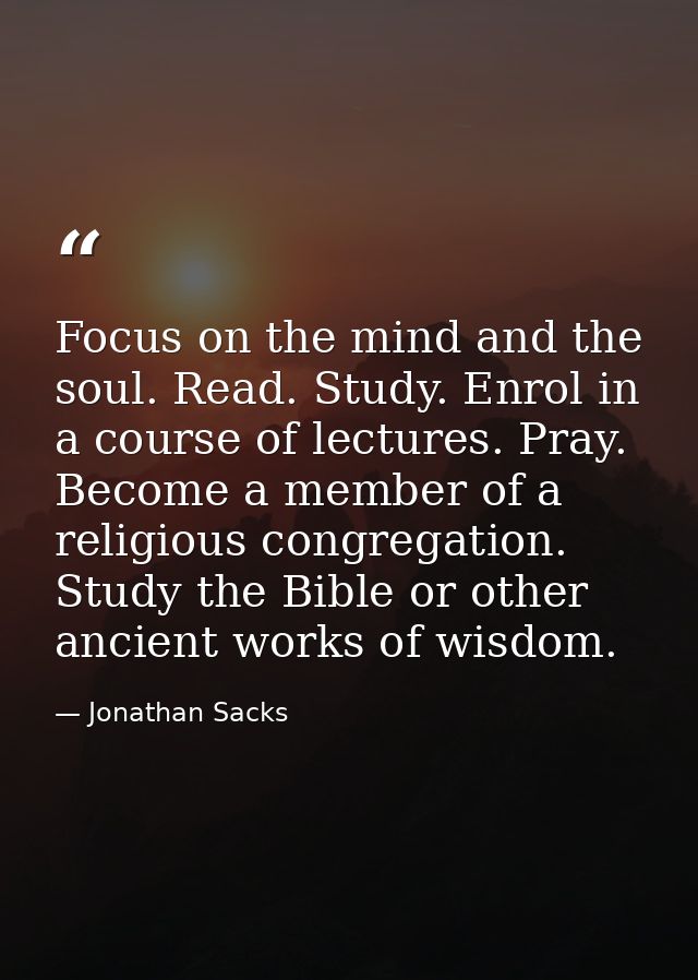 Focus on the mind and the soul. Read. Study. Enrol in a course of lectures. Pray. Become a member of a religious congreg — Jonathan Sacks