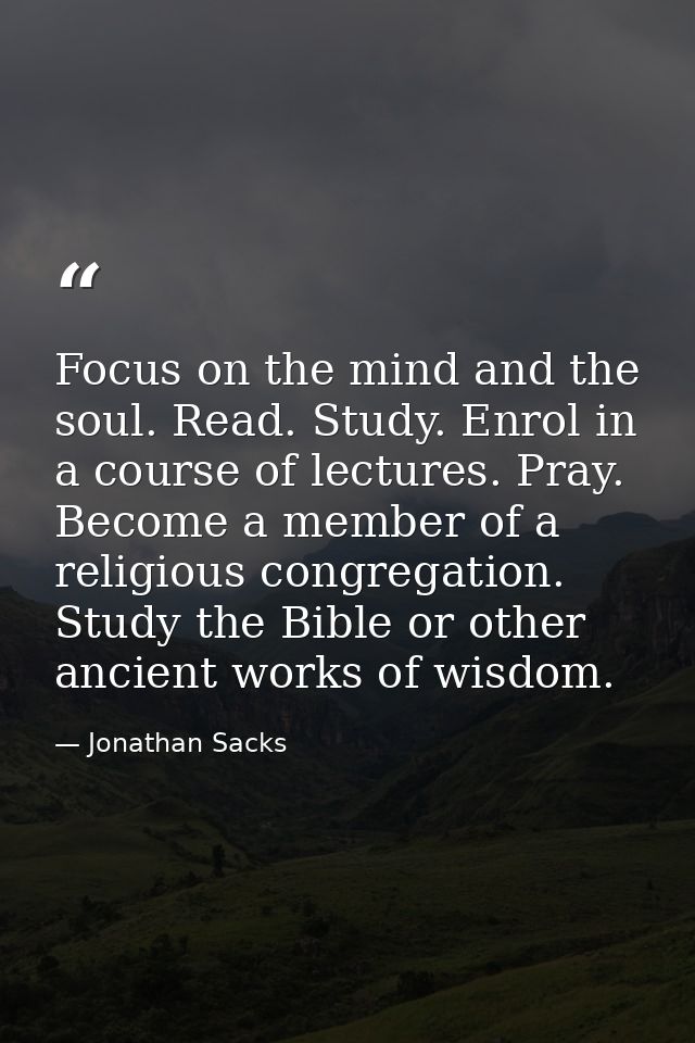 Focus on the mind and the soul. Read. Study. Enrol in a course of lectures. Pray. Become a member of a religious congreg — Jonathan Sacks