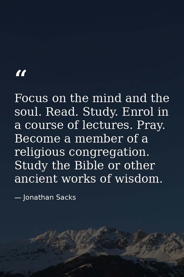 Focus on the mind and the soul. Read. Study. Enrol in a course of lectures. Pray. Become a member of a religious congreg — Jonathan Sacks