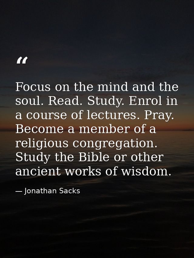 Focus on the mind and the soul. Read. Study. Enrol in a course of lectures. Pray. Become a member of a religious congreg — Jonathan Sacks