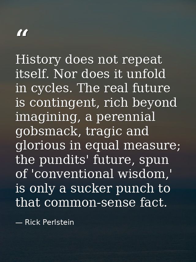 History does not repeat itself. Nor does it unfold in cycles. The real future is contingent, rich beyond imagining, a pe — Rick Perlstein