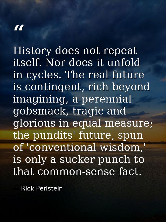 History does not repeat itself. Nor does it unfold in cycles. The real future is contingent, rich beyond imagining, a pe — Rick Perlstein