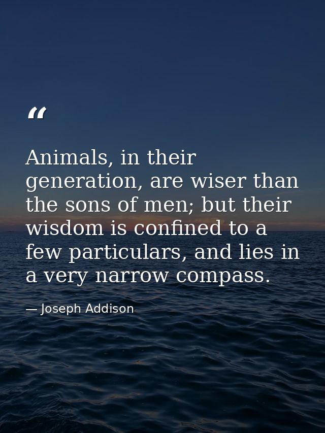 Animals, in their generation, are wiser than the sons of men; but their wisdom is confined to a few particulars, and lie — Joseph Addison