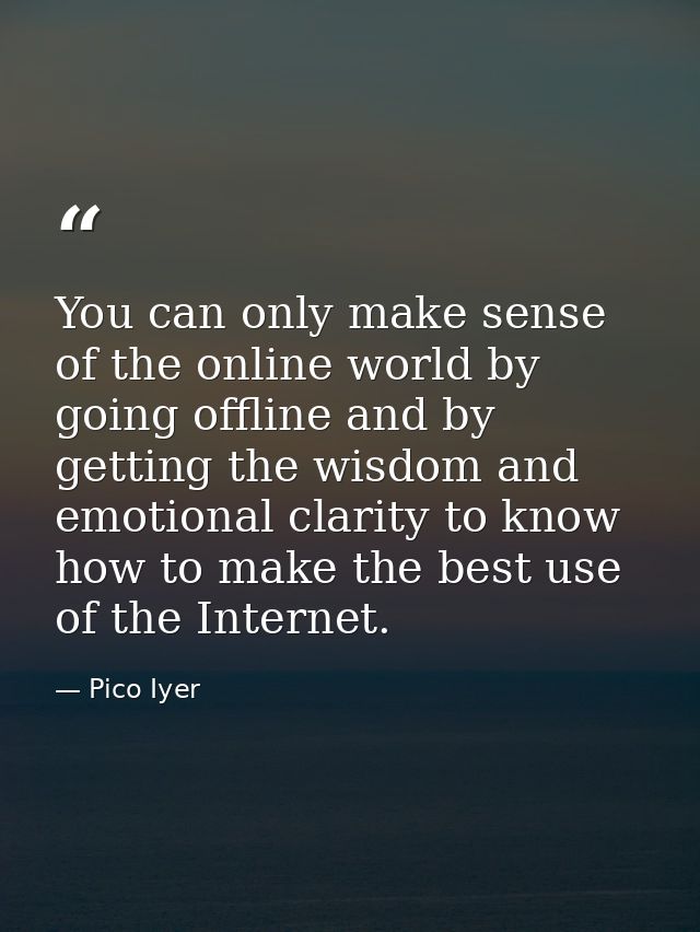 You can only make sense of the online world by going offline and by getting the wisdom and emotional clarity to know how — Pico Iyer