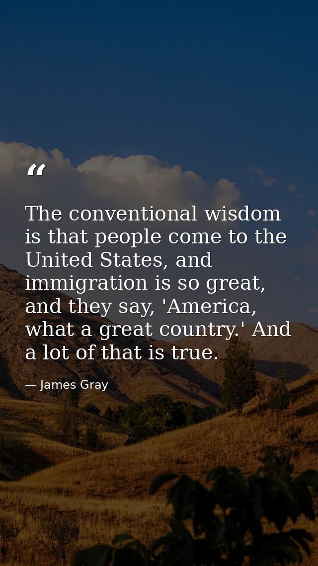 The conventional wisdom is that people come to the United States, and immigration is so great, and they say, 'America, w — James Gray