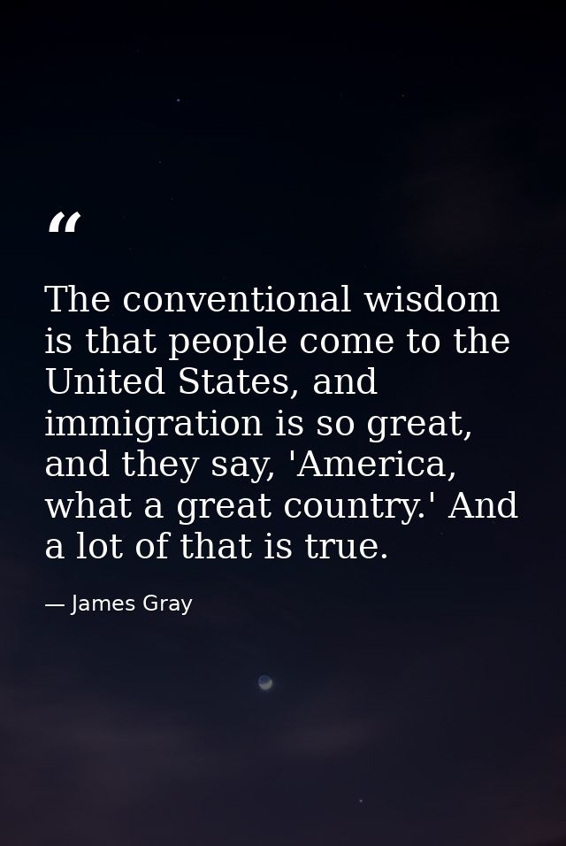 The conventional wisdom is that people come to the United States, and immigration is so great, and they say, 'America, w — James Gray