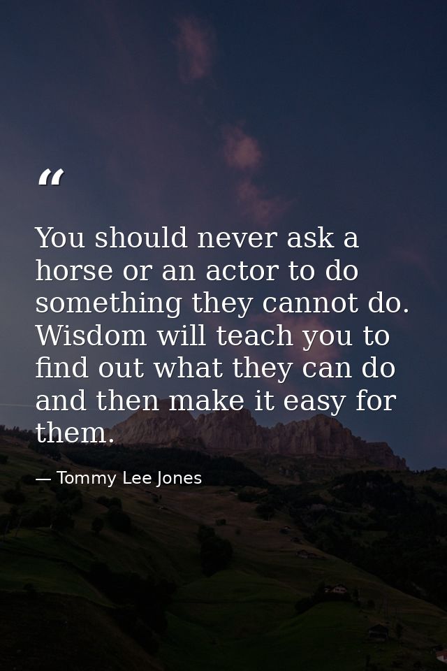 You should never ask a horse or an actor to do something they cannot do. Wisdom will teach you to find out what they can — Tommy Lee Jones