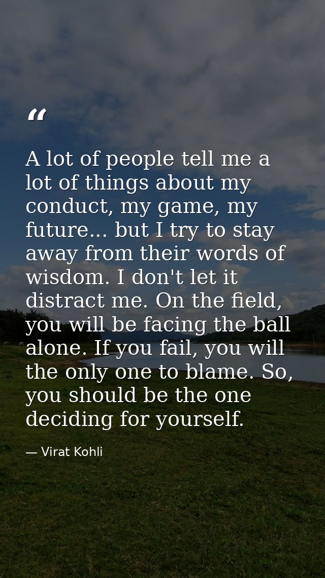 A lot of people tell me a lot of things about my conduct, my game, my future... but I try to stay away from their words  — Virat Kohli