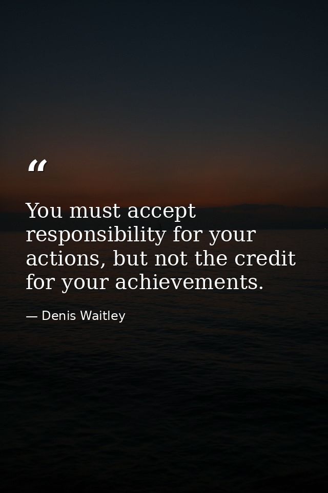 You must accept responsibility for your actions, but not the credit for your achievements. — Denis Waitley
