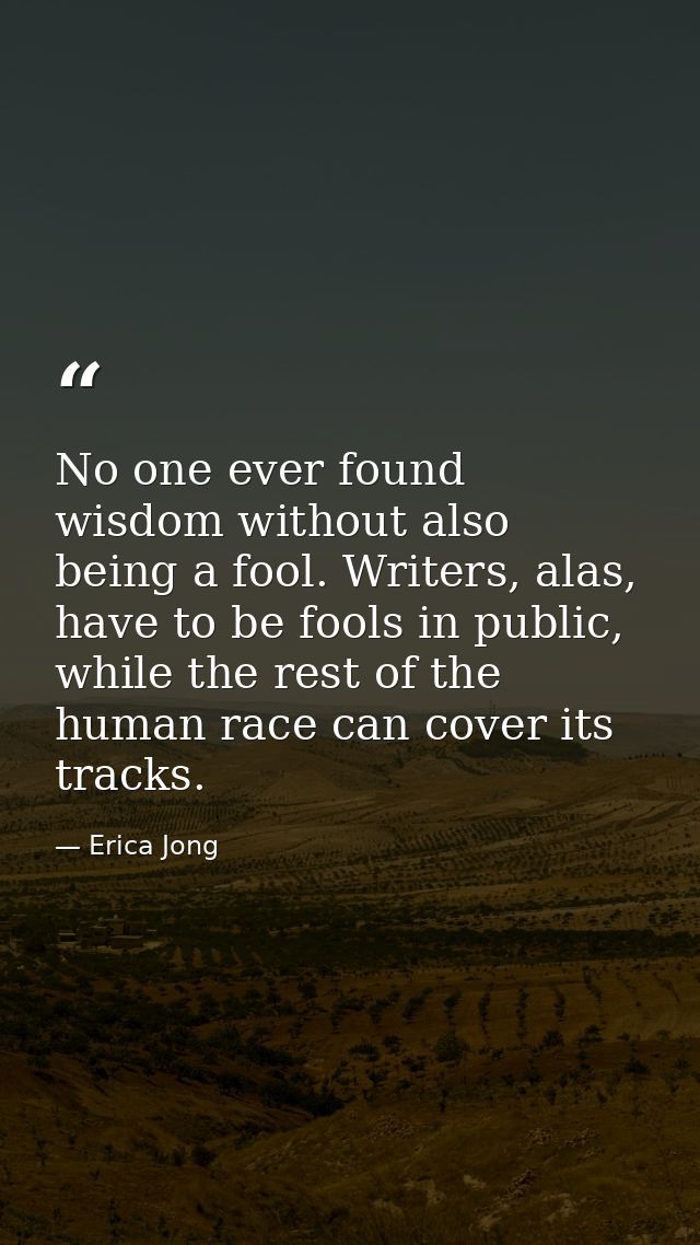 No one ever found wisdom without also being a fool. Writers, alas, have to be fools in public, while the rest of the hum — Erica Jong