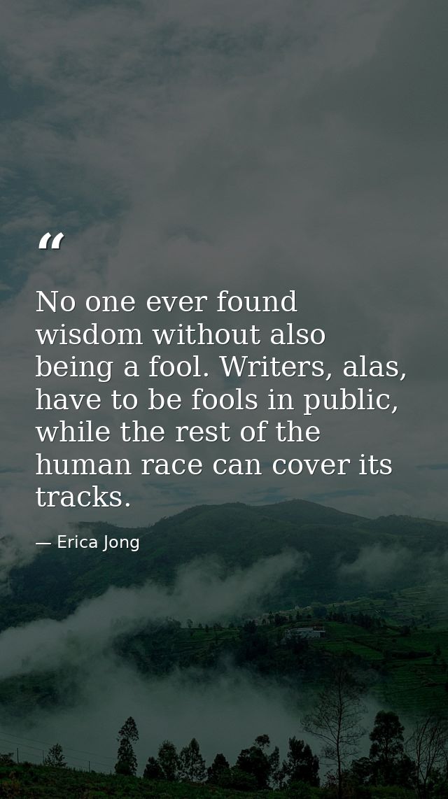 No one ever found wisdom without also being a fool. Writers, alas, have to be fools in public, while the rest of the hum — Erica Jong