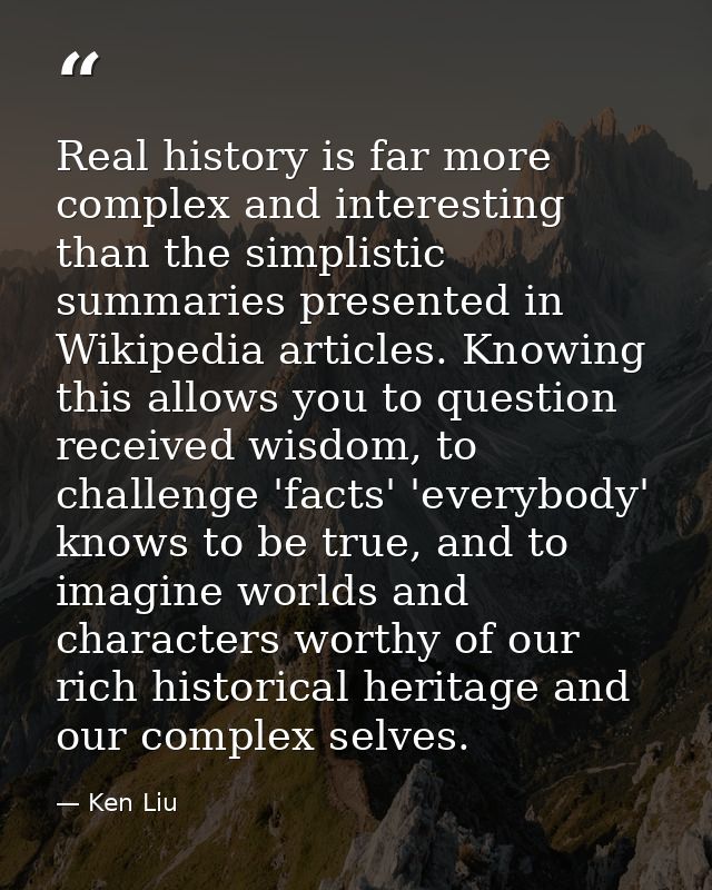 Real history is far more complex and interesting than the simplistic summaries presented in Wikipedia articles. Knowing  — Ken Liu