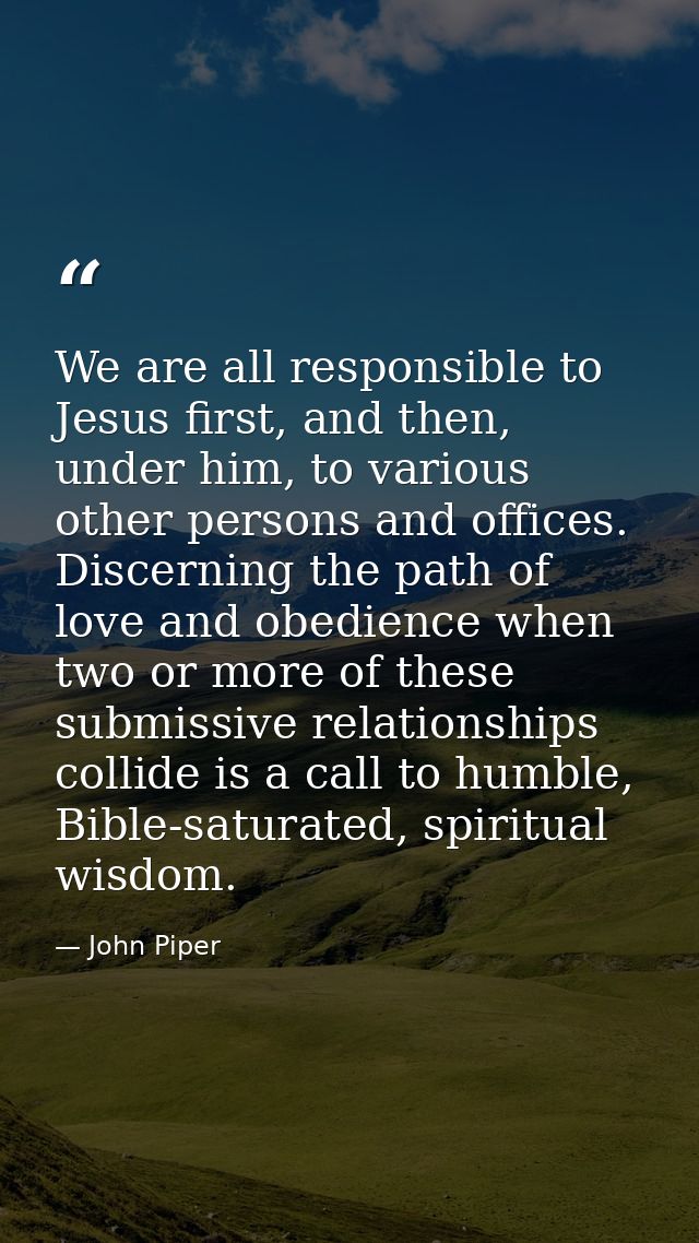 We are all responsible to Jesus first, and then, under him, to various other persons and offices. Discerning the path of — John Piper