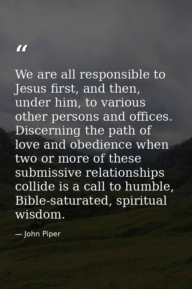 We are all responsible to Jesus first, and then, under him, to various other persons and offices. Discerning the path of — John Piper
