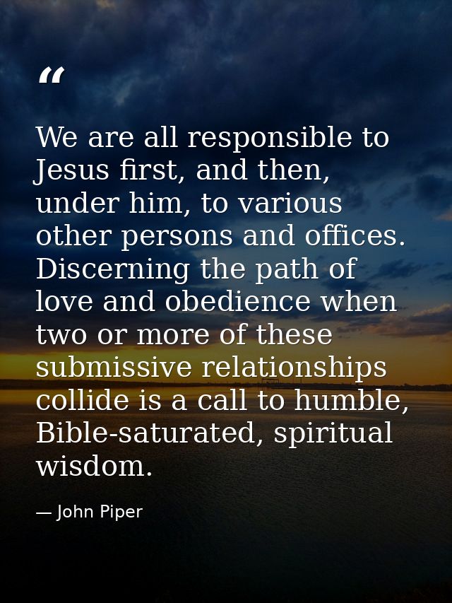 We are all responsible to Jesus first, and then, under him, to various other persons and offices. Discerning the path of — John Piper