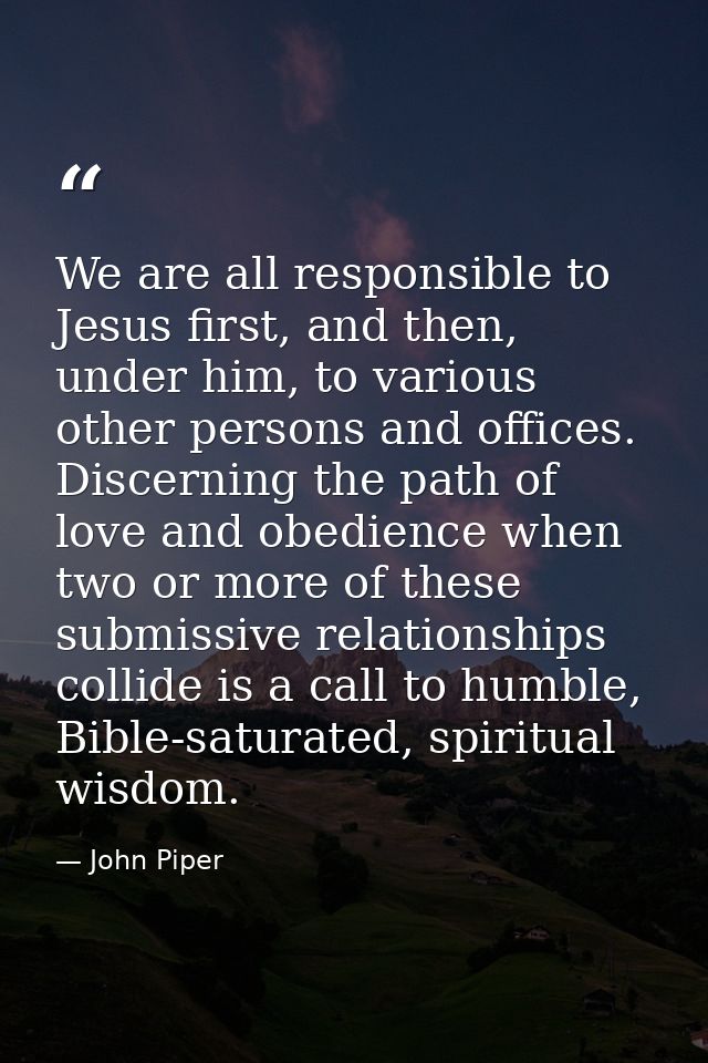 We are all responsible to Jesus first, and then, under him, to various other persons and offices. Discerning the path of — John Piper