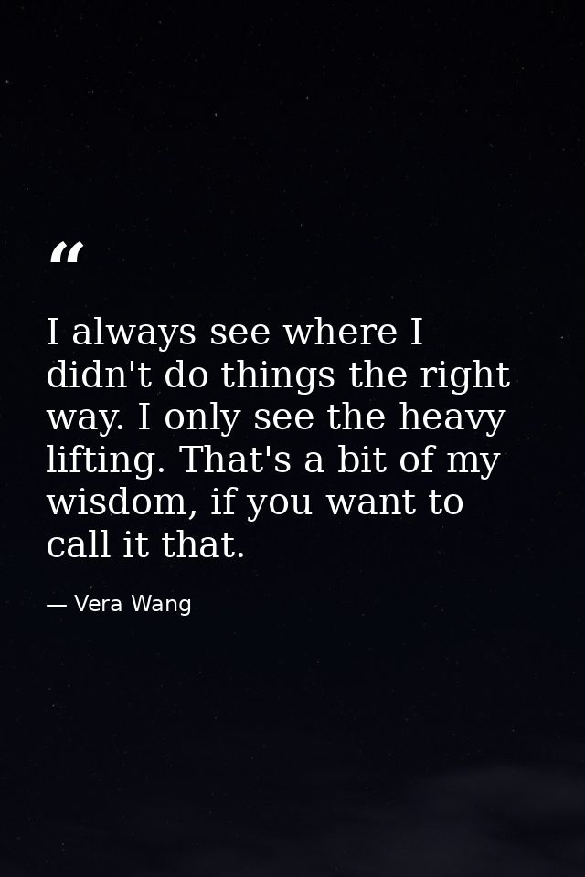 I always see where I didn't do things the right way. I only see the heavy lifting. That's a bit of my wisdom, if you wan — Vera Wang