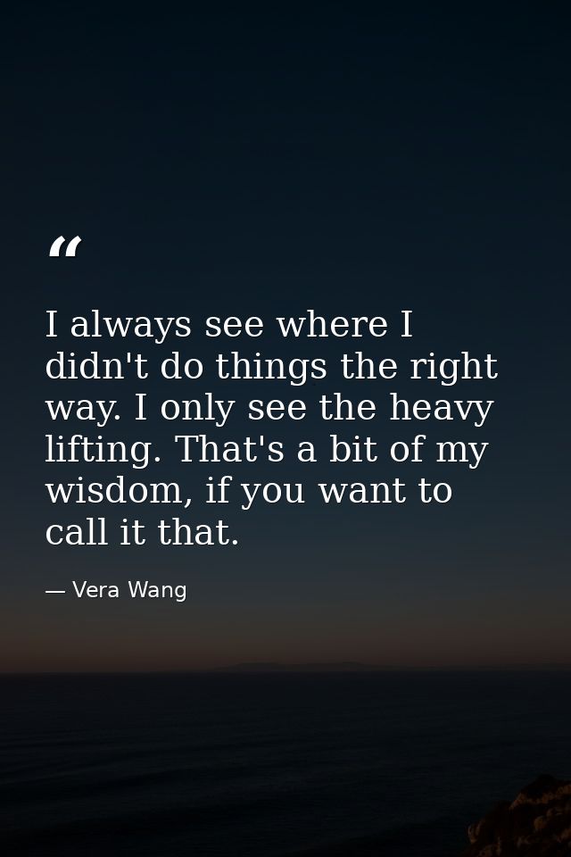 I always see where I didn't do things the right way. I only see the heavy lifting. That's a bit of my wisdom, if you wan — Vera Wang