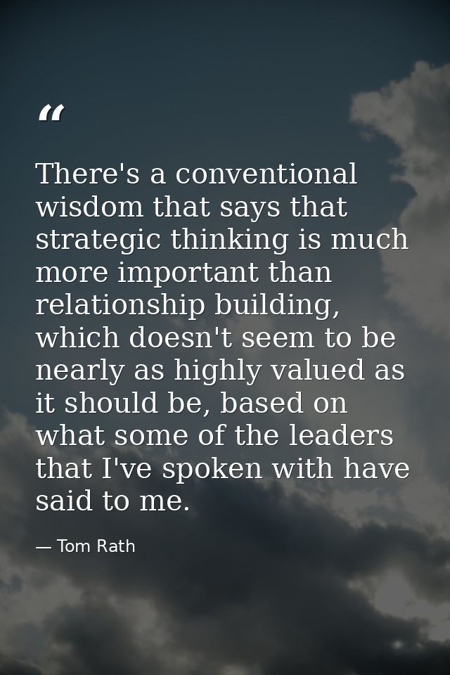 There's a conventional wisdom that says that strategic thinking is much more important than relationship building, which — Tom Rath