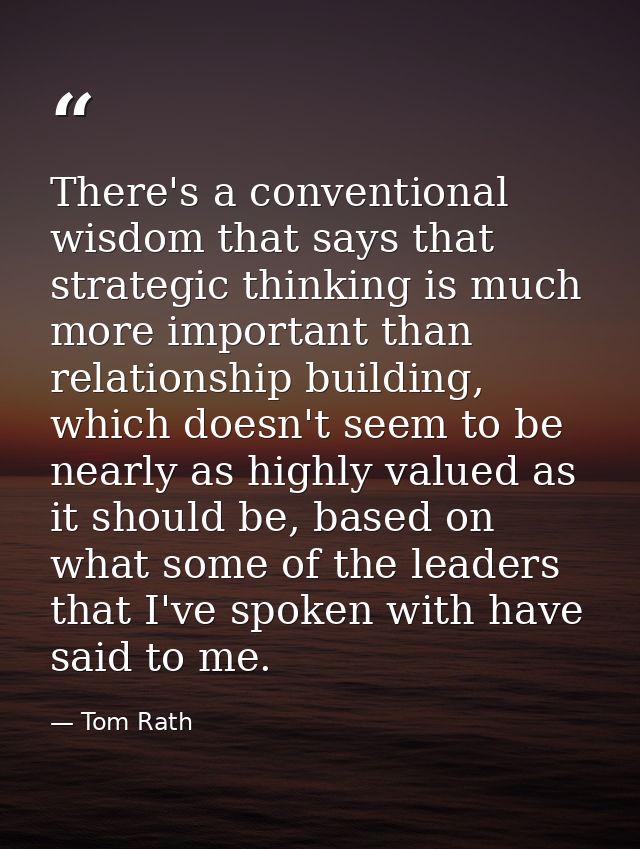 There's a conventional wisdom that says that strategic thinking is much more important than relationship building, which — Tom Rath