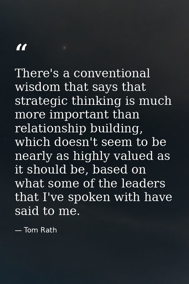 There's a conventional wisdom that says that strategic thinking is much more important than relationship building, which — Tom Rath