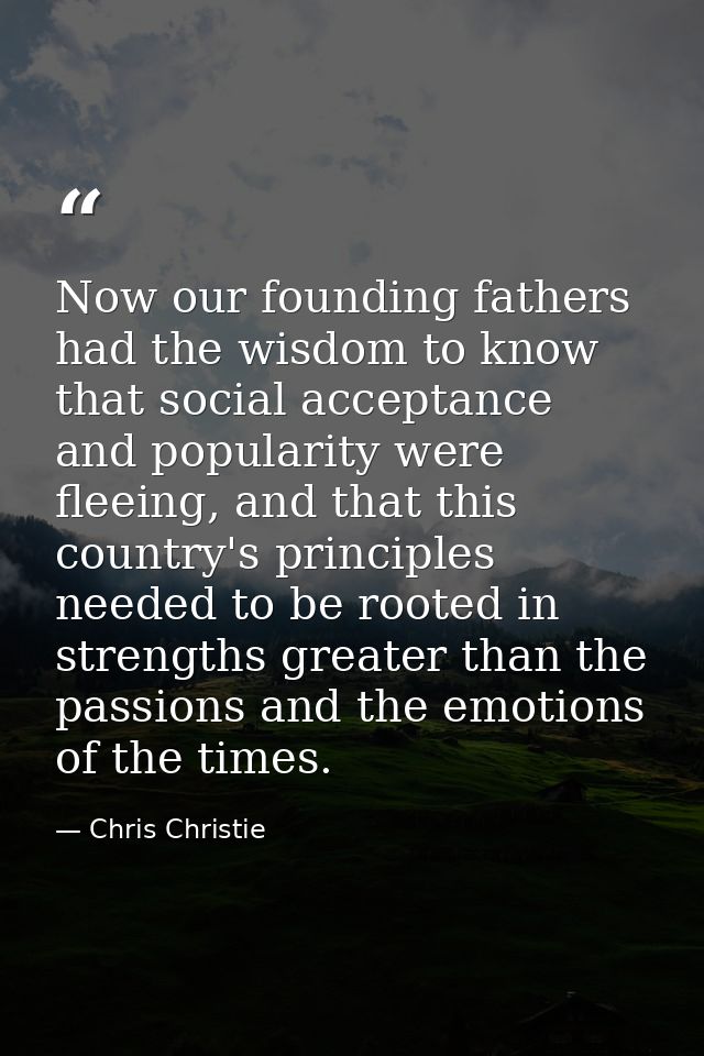 Now our founding fathers had the wisdom to know that social acceptance and popularity were fleeing, and that this countr — Chris Christie