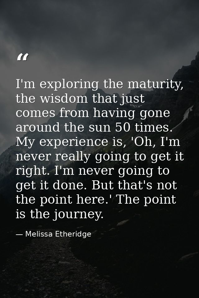 I'm exploring the maturity, the wisdom that just comes from having gone around the sun 50 times. My experience is, 'Oh,  — Melissa Etheridge
