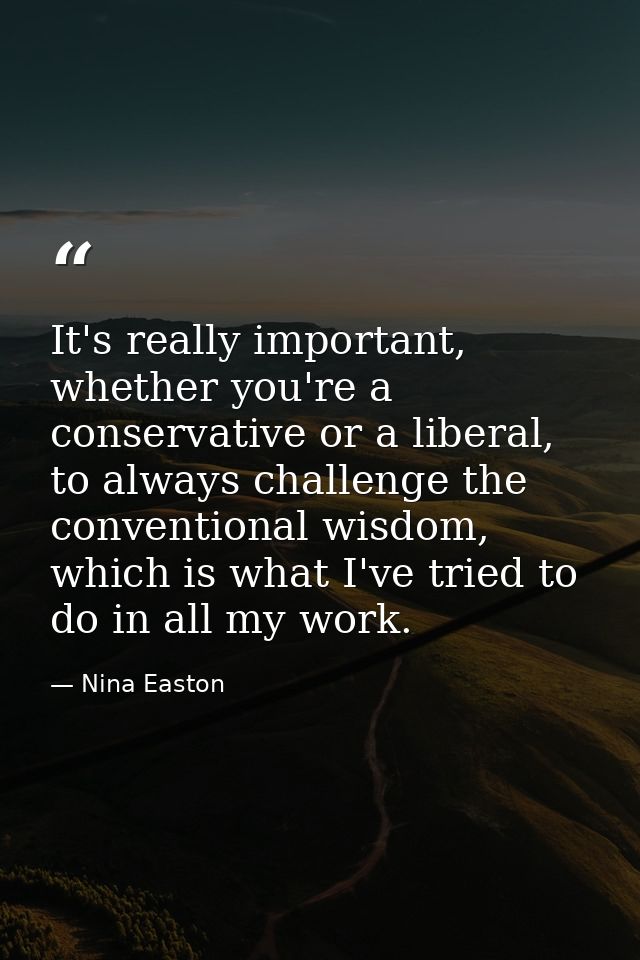 It's really important, whether you're a conservative or a liberal, to always challenge the conventional wisdom, which is — Nina Easton