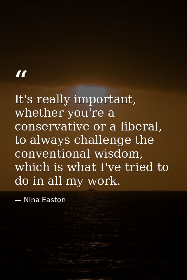 It's really important, whether you're a conservative or a liberal, to always challenge the conventional wisdom, which is — Nina Easton