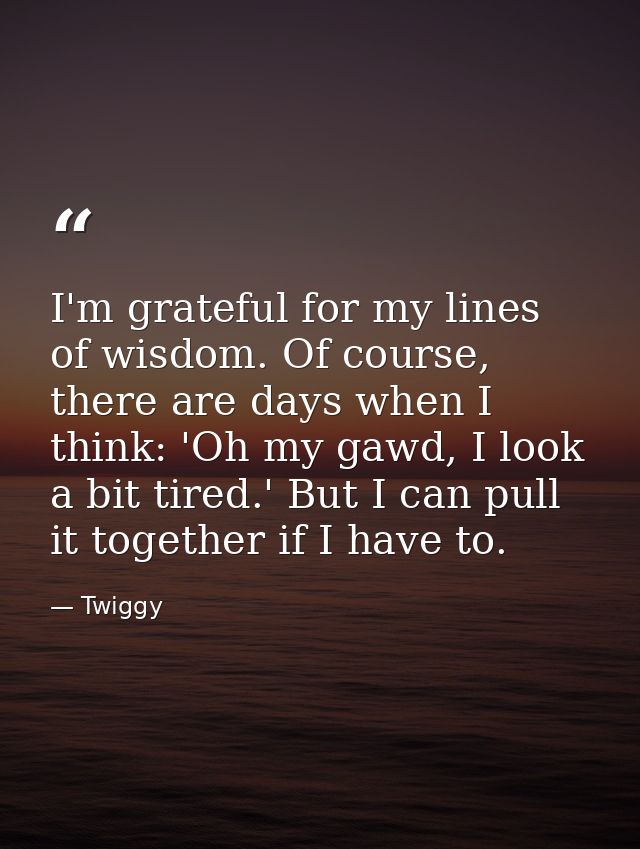I'm grateful for my lines of wisdom. Of course, there are days when I think: 'Oh my gawd, I look a bit tired.' But I can — Twiggy