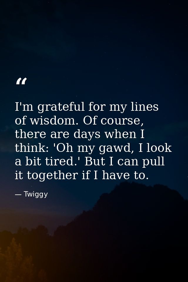 I'm grateful for my lines of wisdom. Of course, there are days when I think: 'Oh my gawd, I look a bit tired.' But I can — Twiggy