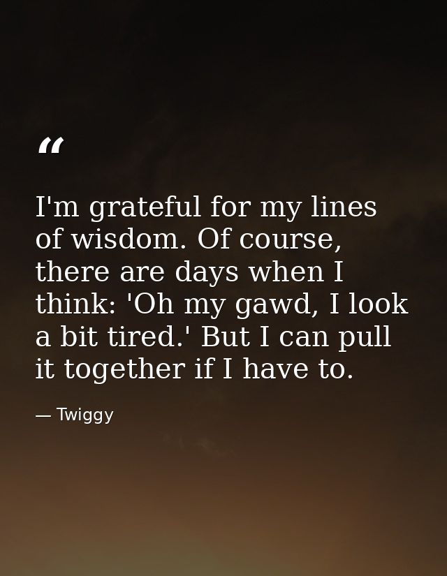 I'm grateful for my lines of wisdom. Of course, there are days when I think: 'Oh my gawd, I look a bit tired.' But I can — Twiggy