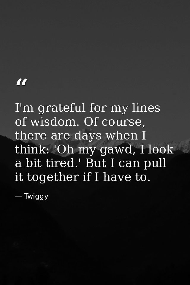 I'm grateful for my lines of wisdom. Of course, there are days when I think: 'Oh my gawd, I look a bit tired.' But I can — Twiggy
