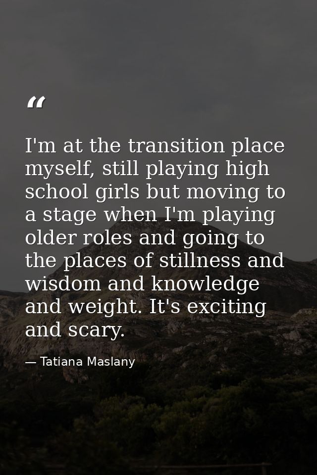 I'm at the transition place myself, still playing high school girls but moving to a stage when I'm playing older roles a — Tatiana Maslany