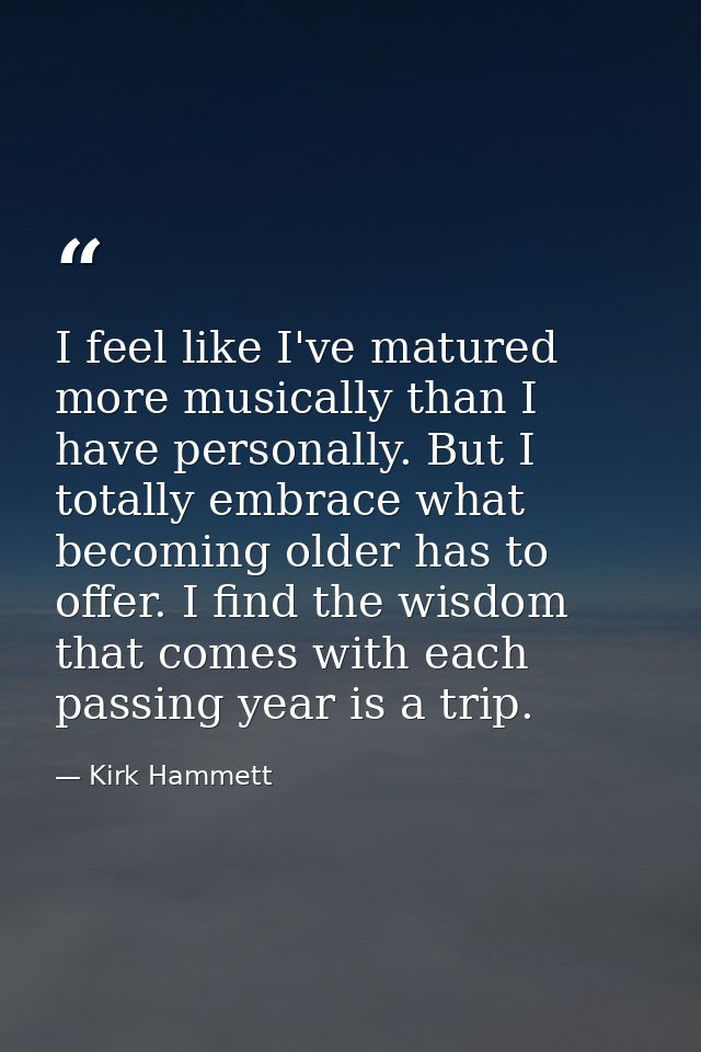I feel like I've matured more musically than I have personally. But I totally embrace what becoming older has to offer.  — Kirk Hammett