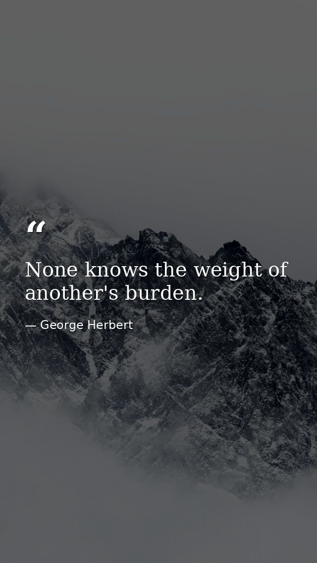 None knows the weight of another's burden. — George Herbert