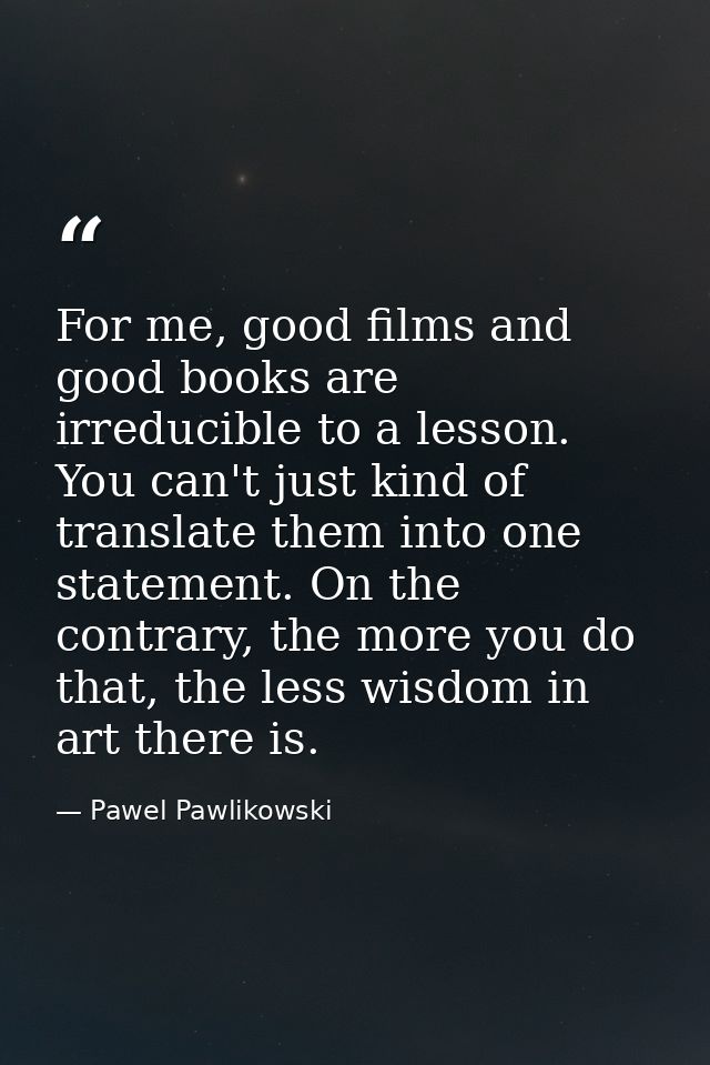 For me, good films and good books are irreducible to a lesson. You can't just kind of translate them into one statement. — Pawel Pawlikowski