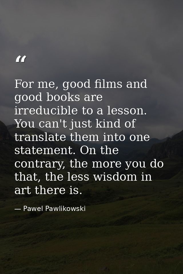 For me, good films and good books are irreducible to a lesson. You can't just kind of translate them into one statement. — Pawel Pawlikowski
