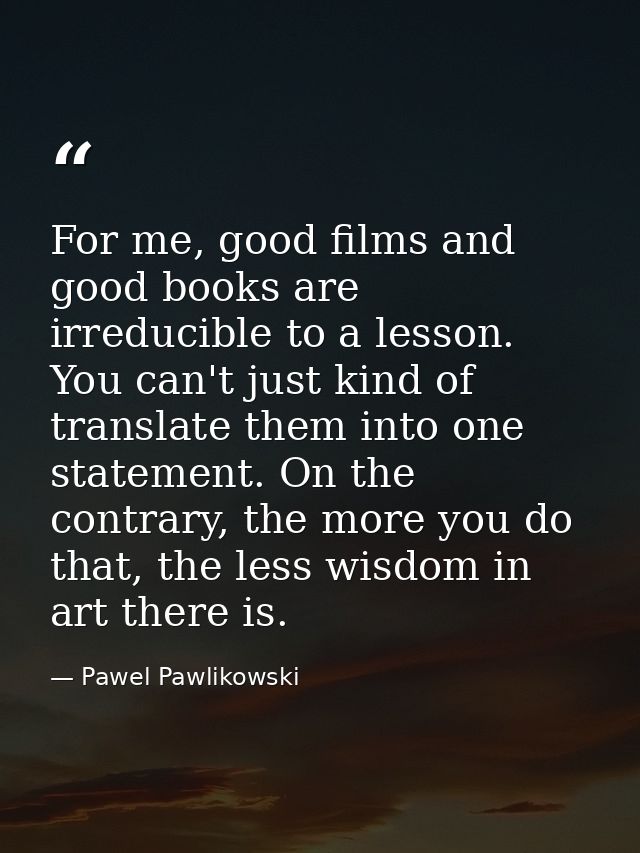 For me, good films and good books are irreducible to a lesson. You can't just kind of translate them into one statement. — Pawel Pawlikowski