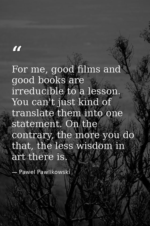 For me, good films and good books are irreducible to a lesson. You can't just kind of translate them into one statement. — Pawel Pawlikowski