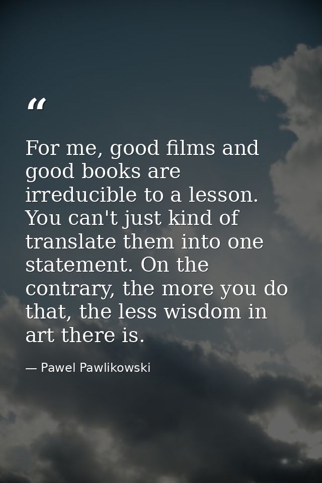 For me, good films and good books are irreducible to a lesson. You can't just kind of translate them into one statement. — Pawel Pawlikowski