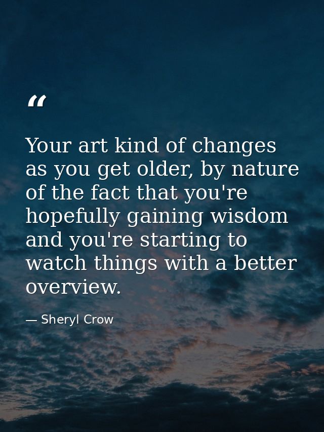 Your art kind of changes as you get older, by nature of the fact that you're hopefully gaining wisdom and you're startin — Sheryl Crow