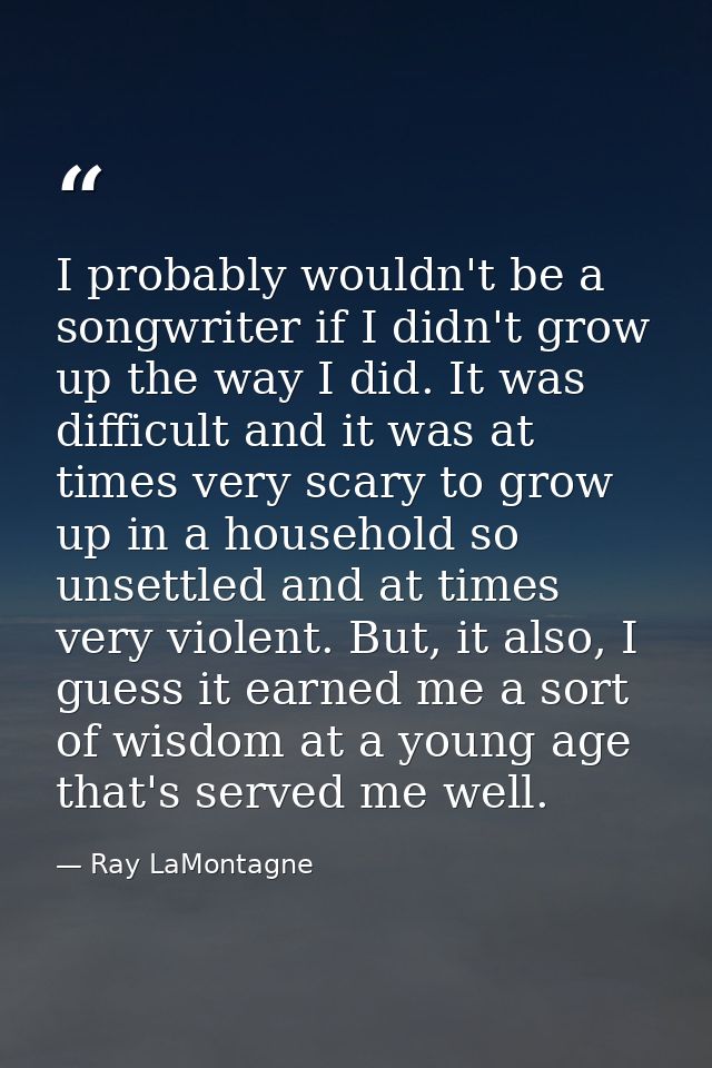 I probably wouldn't be a songwriter if I didn't grow up the way I did. It was difficult and it was at times very scary t — Ray LaMontagne