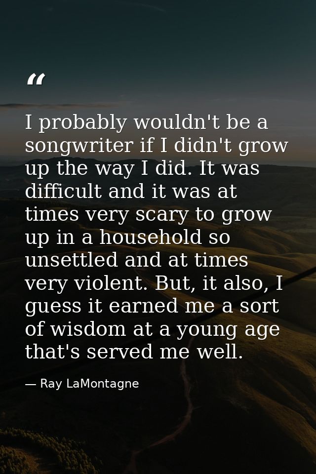 I probably wouldn't be a songwriter if I didn't grow up the way I did. It was difficult and it was at times very scary t — Ray LaMontagne