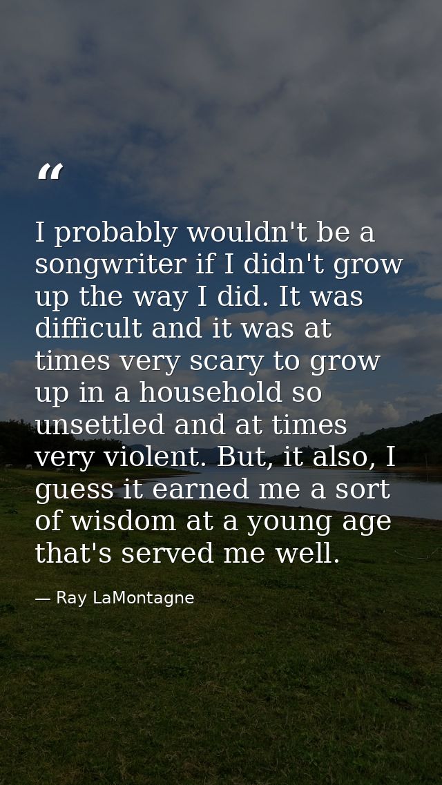 I probably wouldn't be a songwriter if I didn't grow up the way I did. It was difficult and it was at times very scary t — Ray LaMontagne