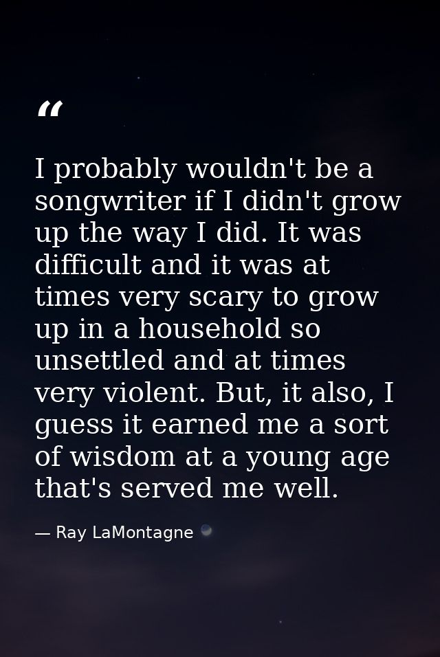I probably wouldn't be a songwriter if I didn't grow up the way I did. It was difficult and it was at times very scary t — Ray LaMontagne